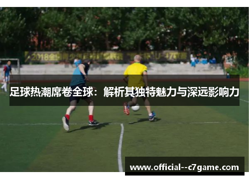 足球热潮席卷全球:解析其独特魅力与深远影响力 足球热潮席卷全球:解析其独特魅力与深远影响力