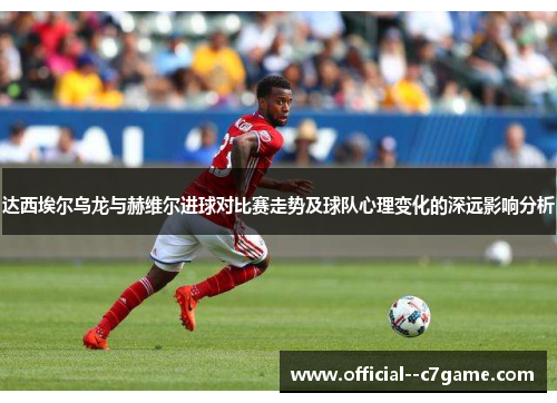 达西埃尔乌龙与赫维尔进球对比赛走势及球队心理变化的深远影响分析 达西埃尔乌龙与赫维尔进球对比赛走势及球队心理变化的深远影响分析