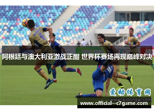阿根廷与澳大利亚激战正酣 世界杯赛场再现巅峰对决 阿根廷与澳大利亚激战正酣 世界杯赛场再现巅峰对决
