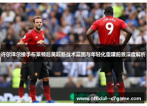 许尔泽尔接手布莱顿后英超新战术蓝图与年轻化重建前景深度解析 许尔泽尔接手布莱顿后英超新战术蓝图与年轻化重建前景深度解析