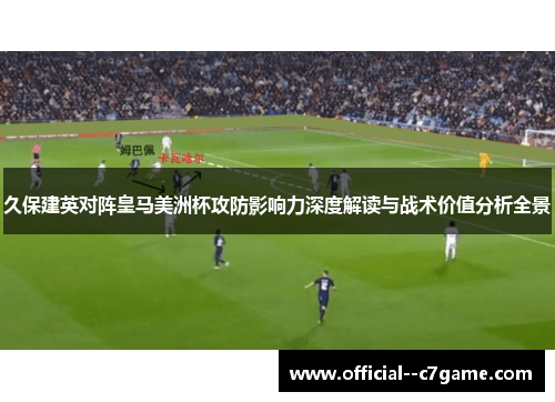 久保建英对阵皇马美洲杯攻防影响力深度解读与战术价值分析全景